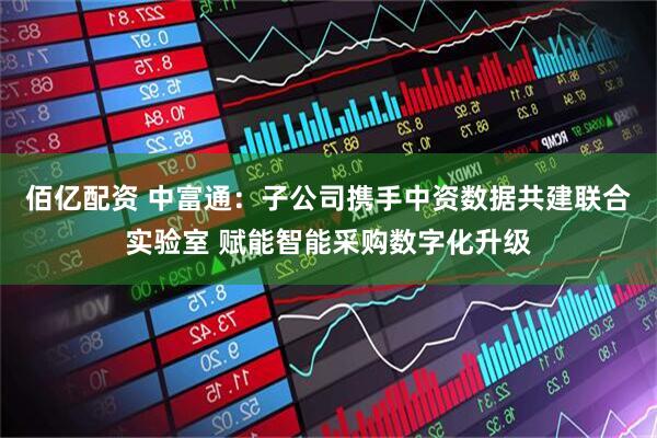 佰亿配资 中富通：子公司携手中资数据共建联合实验室 赋能智能采购数字化升级