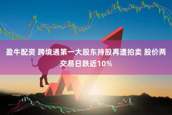 盈牛配资 跨境通第一大股东持股再遭拍卖 股价两交易日跌近10%