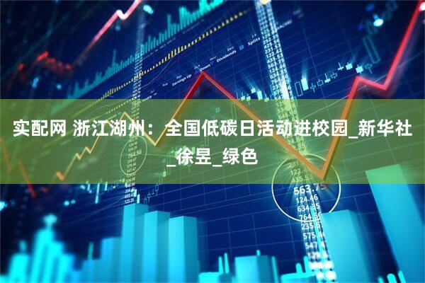 实配网 浙江湖州：全国低碳日活动进校园_新华社_徐昱_绿色