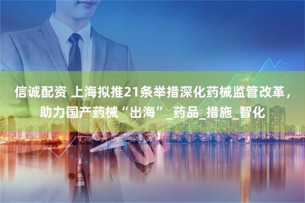 信诚配资 上海拟推21条举措深化药械监管改革，助力国产药械“出海”_药品_措施_智化