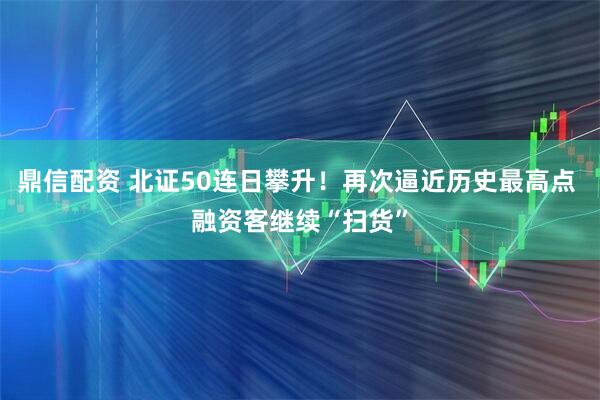 鼎信配资 北证50连日攀升！再次逼近历史最高点 融资客继续“扫货”