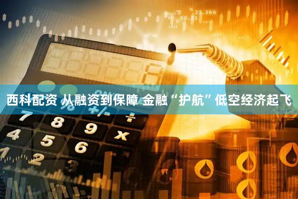 西科配资 从融资到保障 金融“护航”低空经济起飞