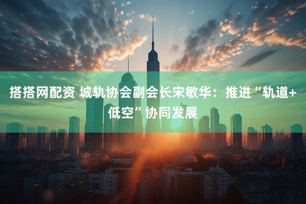 搭搭网配资 城轨协会副会长宋敏华：推进“轨道+低空”协同发展