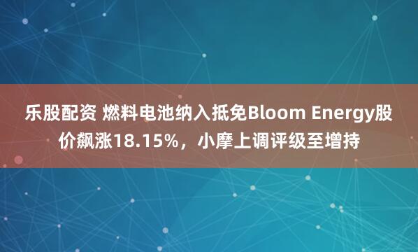 乐股配资 燃料电池纳入抵免Bloom Energy股价飙涨18.15%，小摩上调评级至增持