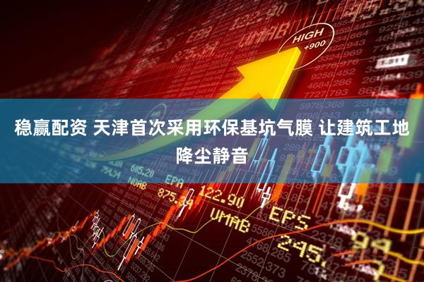 稳赢配资 天津首次采用环保基坑气膜 让建筑工地降尘静音