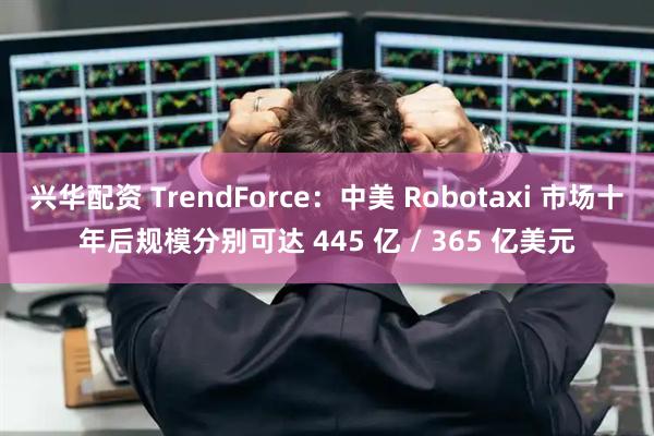 兴华配资 TrendForce：中美 Robotaxi 市场十年后规模分别可达 445 亿 / 365 亿美元