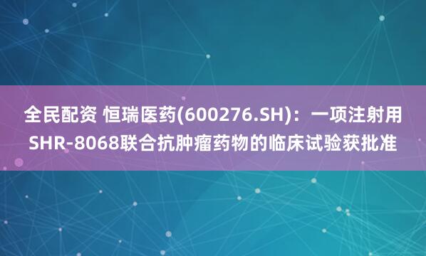 全民配资 恒瑞医药(600276.SH)：一项注射用SHR-8068联合抗肿瘤药物的临床试验获批准
