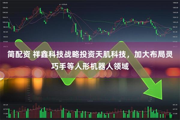 简配资 祥鑫科技战略投资天肌科技，加大布局灵巧手等人形机器人领域