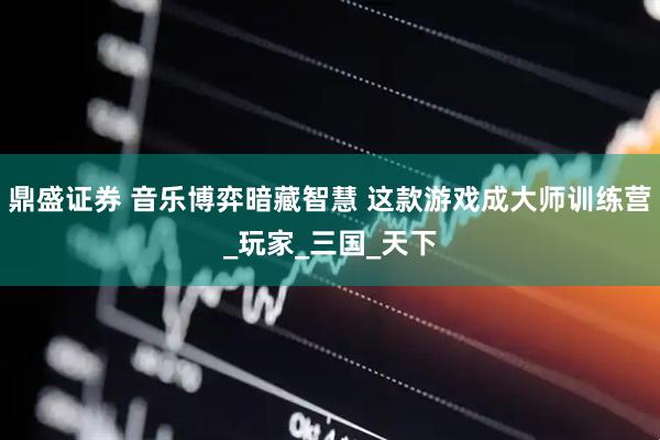 鼎盛证券 音乐博弈暗藏智慧 这款游戏成大师训练营_玩家_三国_天下