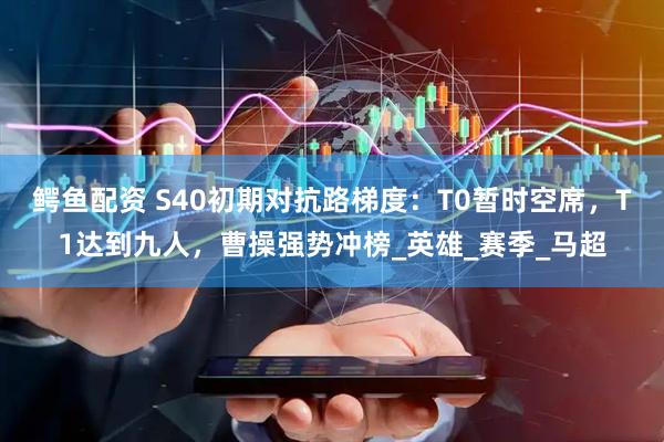 鳄鱼配资 S40初期对抗路梯度：T0暂时空席，T1达到九人，曹操强势冲榜_英雄_赛季_马超