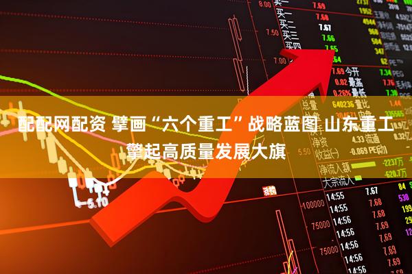 配配网配资 擘画“六个重工”战略蓝图 山东重工擎起高质量发展大旗