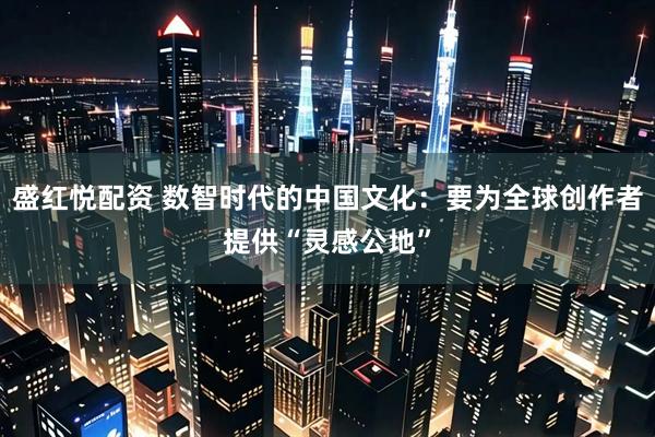 盛红悦配资 数智时代的中国文化：要为全球创作者提供“灵感公地”