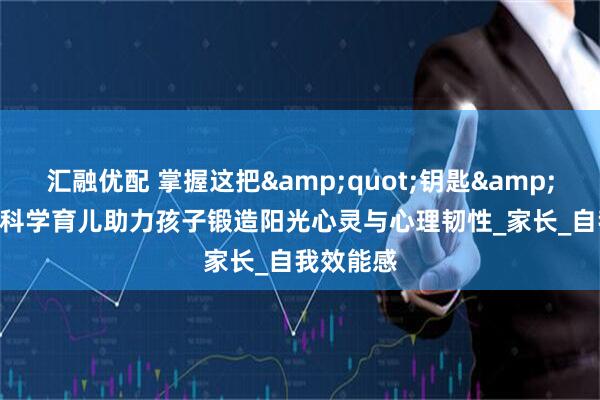 汇融优配 掌握这把&quot;钥匙&quot;：科学育儿助力孩子锻造阳光心灵与心理韧性_家长_自我效能感