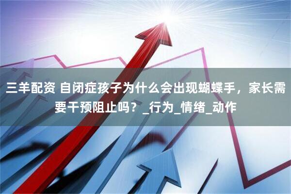 三羊配资 自闭症孩子为什么会出现蝴蝶手，家长需要干预阻止吗？_行为_情绪_动作
