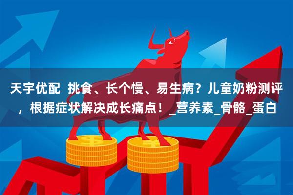 天宇优配  挑食、长个慢、易生病？儿童奶粉测评，根据症状解决成长痛点！_营养素_骨骼_蛋白