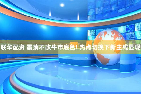 联华配资 震荡不改牛市底色! 热点切换下新主线显现