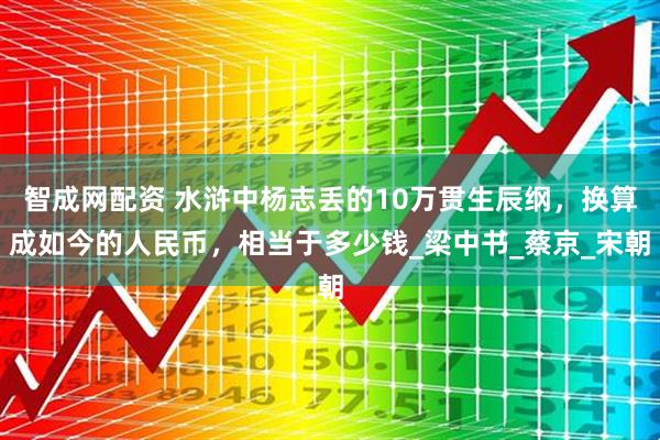智成网配资 水浒中杨志丢的10万贯生辰纲，换算成如今的人民币，相当于多少钱_梁中书_蔡京_宋朝