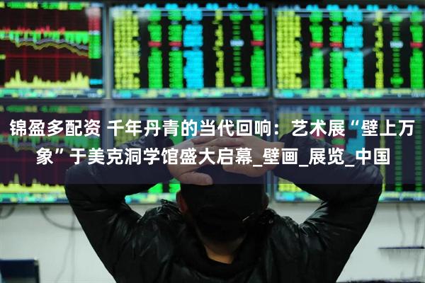 锦盈多配资 千年丹青的当代回响：艺术展“壁上万象”于美克洞学馆盛大启幕_壁画_展览_中国