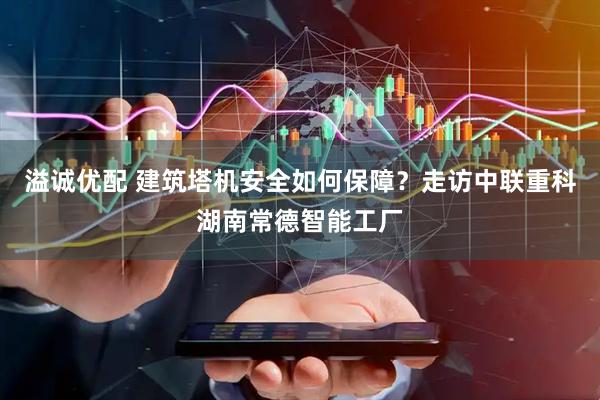 溢诚优配 建筑塔机安全如何保障？走访中联重科湖南常德智能工厂
