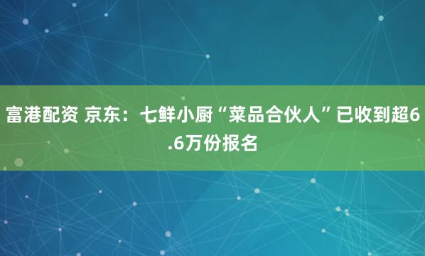 富港配资 京东：七鲜小厨“菜品合伙人”已收到超6.6万份报名