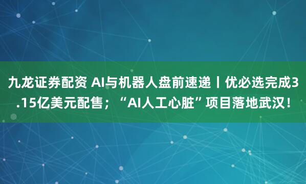 九龙证券配资 AI与机器人盘前速递丨优必选完成3.15亿美元配售；“AI人工心脏”项目落地武汉！