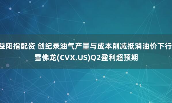 益阳指配资 创纪录油气产量与成本削减抵消油价下行 雪佛龙(CVX.US)Q2盈利超预期