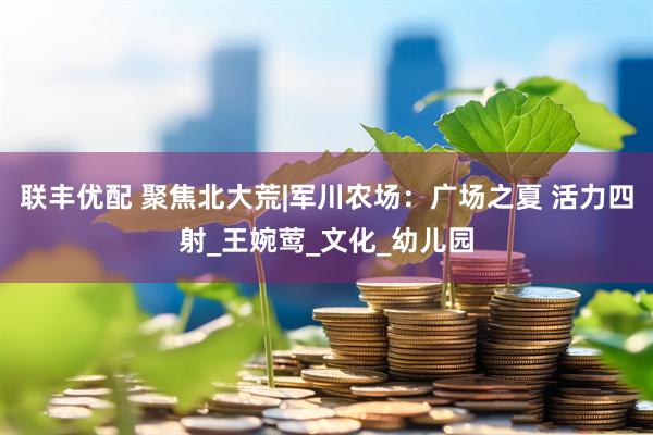 联丰优配 聚焦北大荒|军川农场：广场之夏 活力四射_王婉莺_文化_幼儿园