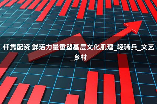 仟隽配资 鲜活力量重塑基层文化肌理_轻骑兵_文艺_乡村