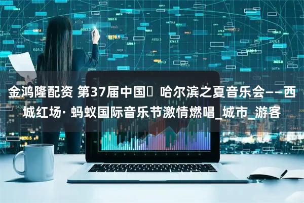 金鸿隆配资 第37届中国・哈尔滨之夏音乐会——西城红场· 蚂蚁国际音乐节激情燃唱_城市_游客