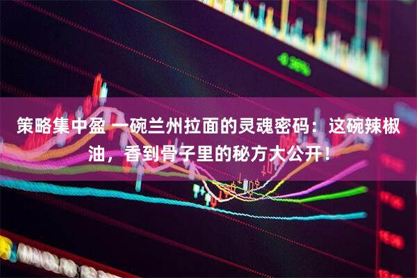策略集中盈 一碗兰州拉面的灵魂密码：这碗辣椒油，香到骨子里的秘方大公开！