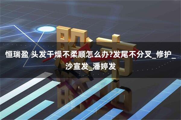 恒瑞盈 头发干燥不柔顺怎么办?发尾不分叉_修护_沙宣发_潘婷发