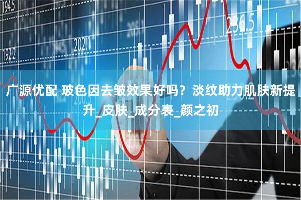 广源优配 玻色因去皱效果好吗？淡纹助力肌肤新提升_皮肤_成分表_颜之初