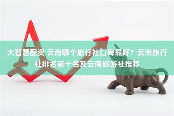 大智慧配资 云南哪个旅行社口碑最好？云南旅行社排名前十名及云南旅游社推荐