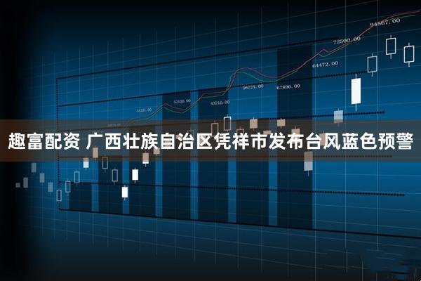 趣富配资 广西壮族自治区凭祥市发布台风蓝色预警