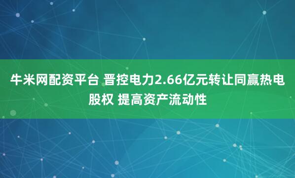 牛米网配资平台 晋控电力2.66亿元转让同赢热电股权 提高资产流动性