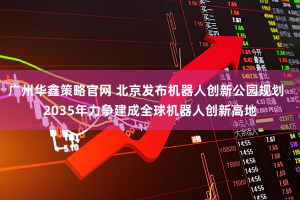 广州华鑫策略官网 北京发布机器人创新公园规划 2035年力争建成全球机器人创新高地