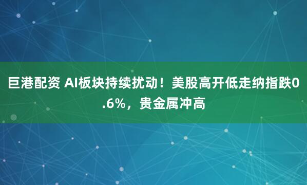 巨港配资 AI板块持续扰动!美股高开低走纳指跌0.6%,贵金属冲高