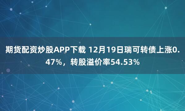 期货配资炒股APP下载 12月19日瑞可转债上涨0.47%,转股溢价率54.53%
