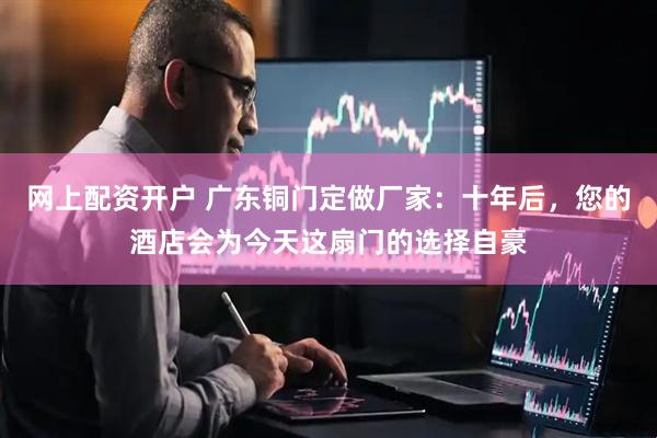 网上配资开户 广东铜门定做厂家：十年后，您的酒店会为今天这扇门的选择自豪