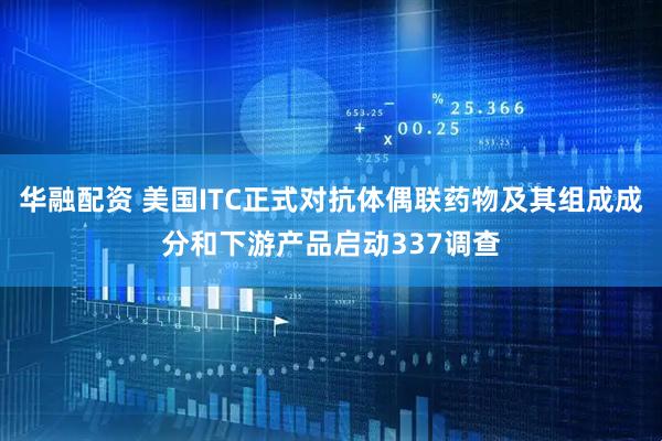 华融配资 美国ITC正式对抗体偶联药物及其组成成分和下游产品启动337调查