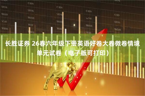 长胜证券 26春六年级下册英语好卷大卷微卷情境单元试卷（电子版可打印）